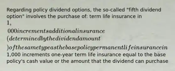 Regarding policy dividend options, the so-called "fifth dividend option" involves the purchase of: term life insurance in 1,000 increments additional insurance (determined by the dividend amount) of the same type as the base policy permanent life insurance in1,000 increments one-year term life insurance equal to the base policy's cash value or the amount that the dividend can purchase