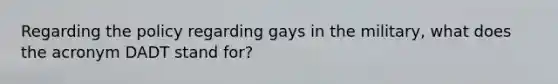 Regarding the policy regarding gays in the military, what does the acronym DADT stand for?