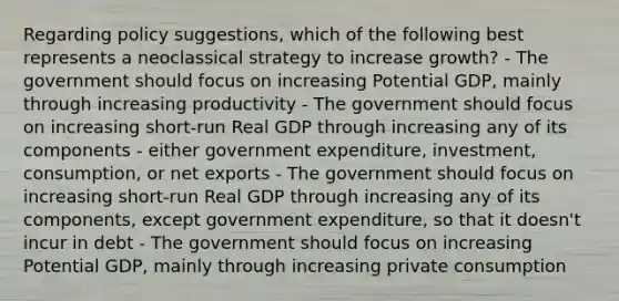 Regarding policy suggestions, which of the following best represents a neoclassical strategy to increase growth? - The government should focus on increasing Potential GDP, mainly through increasing productivity - The government should focus on increasing short-run Real GDP through increasing any of its components - either government expenditure, investment, consumption, or net exports - The government should focus on increasing short-run Real GDP through increasing any of its components, except government expenditure, so that it doesn't incur in debt - The government should focus on increasing Potential GDP, mainly through increasing private consumption