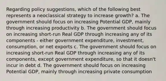 Regarding policy suggestions, which of the following best represents a neoclassical strategy to increase growth? a. The government should focus on increasing Potential GDP, mainly through increasing productivity b. The government should focus on increasing short-run Real GDP through increasing any of its components - either government expenditure, investment, consumption, or net exports c. The government should focus on increasing short-run Real GDP through increasing any of its components, except government expenditure, so that it doesn't incur in debt d. The government should focus on increasing Potential GDP, mainly through increasing private consumption