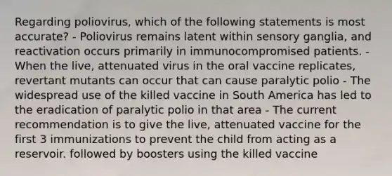 Regarding poliovirus, which of the following statements is most accurate? - Poliovirus remains latent within sensory ganglia, and reactivation occurs primarily in immunocompromised patients. - When the live, attenuated virus in the oral vaccine replicates, revertant mutants can occur that can cause paralytic polio - The widespread use of the killed vaccine in South America has led to the eradication of paralytic polio in that area - The current recommendation is to give the live, attenuated vaccine for the first 3 immunizations to prevent the child from acting as a reservoir. followed by boosters using the killed vaccine