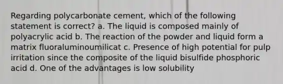 Regarding polycarbonate cement, which of the following statement is correct? a. The liquid is composed mainly of polyacrylic acid b. The reaction of the powder and liquid form a matrix fluoraluminoumilicat c. Presence of high potential for pulp irritation since the composite of the liquid bisulfide phosphoric acid d. One of the advantages is low solubility