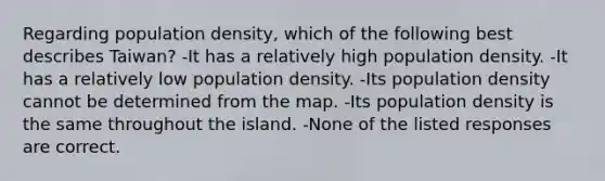 Regarding population density, which of the following best describes Taiwan? -It has a relatively high population density. -It has a relatively low population density. -Its population density cannot be determined from the map. -Its population density is the same throughout the island. -None of the listed responses are correct.