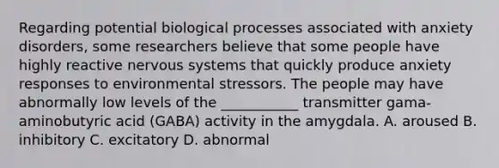 Regarding potential biological processes associated with anxiety disorders, some researchers believe that some people have highly reactive nervous systems that quickly produce anxiety responses to environmental stressors. The people may have abnormally low levels of the ___________ transmitter gama-aminobutyric acid (GABA) activity in the amygdala. A. aroused B. inhibitory C. excitatory D. abnormal