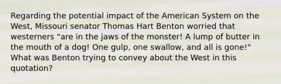 Regarding the potential impact of the American System on the West, Missouri senator Thomas Hart Benton worried that westerners "are in the jaws of the monster! A lump of butter in the mouth of a dog! One gulp, one swallow, and all is gone!" What was Benton trying to convey about the West in this quotation?