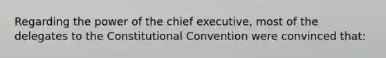 Regarding the power of the chief executive, most of the delegates to the Constitutional Convention were convinced that: