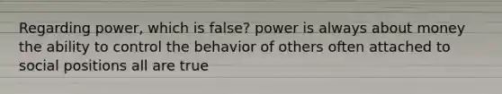 Regarding power, which is false? power is always about money the ability to control the behavior of others often attached to social positions all are true