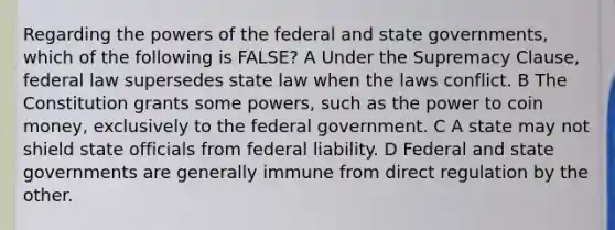 Regarding the powers of the federal and state governments, which of the following is FALSE? A Under the Supremacy Clause, federal law supersedes state law when the laws conflict. B The Constitution grants some powers, such as the power to coin money, exclusively to the federal government. C A state may not shield state officials from federal liability. D Federal and state governments are generally immune from direct regulation by the other.