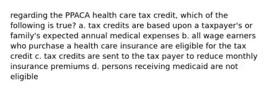 regarding the PPACA health care tax credit, which of the following is true? a. tax credits are based upon a taxpayer's or family's expected annual medical expenses b. all wage earners who purchase a health care insurance are eligible for the tax credit c. tax credits are sent to the tax payer to reduce monthly insurance premiums d. persons receiving medicaid are not eligible