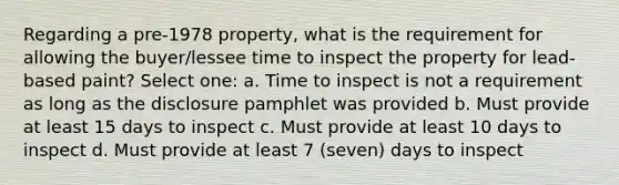 Regarding a pre-1978 property, what is the requirement for allowing the buyer/lessee time to inspect the property for lead-based paint? Select one: a. Time to inspect is not a requirement as long as the disclosure pamphlet was provided b. Must provide at least 15 days to inspect c. Must provide at least 10 days to inspect d. Must provide at least 7 (seven) days to inspect