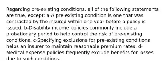 Regarding pre-existing conditions, all of the following statements are true, except: a-A pre-existing condition is one that was contracted by the insured within one year before a policy is issued. b-Disability income policies commonly include a probationary period to help control the risk of pre-existing conditions. c-Specifying exclusions for pre-existing conditions helps an insurer to maintain reasonable premium rates. d-Medical expense policies frequently exclude benefits for losses due to such conditions.