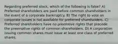 Regarding preferred stock, which of the following is false? A) Preferred shareholders are paid before common shareholders in the event of a corporate bankruptcy. B) The right to vote on corporate issues is not available for preferred shareholders. C) Preferred shareholders have no preemtive rights that precede the preemptive rights of common shareholders. D) A corporation issuing common shares must issue at least one class of preferred shares.