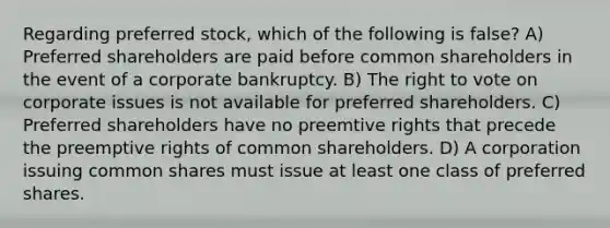 Regarding preferred stock, which of the following is false? A) Preferred shareholders are paid before common shareholders in the event of a corporate bankruptcy. B) The right to vote on corporate issues is not available for preferred shareholders. C) Preferred shareholders have no preemtive rights that precede the preemptive rights of common shareholders. D) A corporation issuing common shares must issue at least one class of preferred shares.