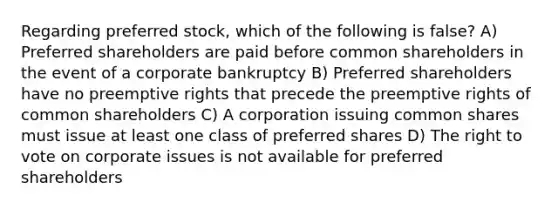 Regarding preferred stock, which of the following is false? A) Preferred shareholders are paid before common shareholders in the event of a corporate bankruptcy B) Preferred shareholders have no preemptive rights that precede the preemptive rights of common shareholders C) A corporation issuing common shares must issue at least one class of preferred shares D) The right to vote on corporate issues is not available for preferred shareholders