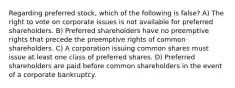 Regarding preferred stock, which of the following is false? A) The right to vote on corporate issues is not available for preferred shareholders. B) Preferred shareholders have no preemptive rights that precede the preemptive rights of common shareholders. C) A corporation issuing common shares must issue at least one class of preferred shares. D) Preferred shareholders are paid before common shareholders in the event of a corporate bankruptcy.