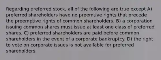 Regarding preferred stock, all of the following are true except A) preferred shareholders have no preemtive rights that precede the preemptive rights of common shareholders. B) a corporation issuing common shares must issue at least one class of preferred shares. C) preferred shareholders are paid before common shareholders in the event of a corporate bankruptcy. D) the right to vote on corporate issues is not available for preferred shareholders.