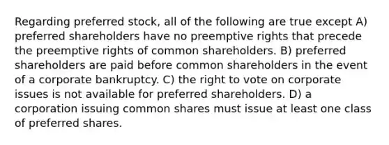 Regarding preferred stock, all of the following are true except A) preferred shareholders have no preemptive rights that precede the preemptive rights of common shareholders. B) preferred shareholders are paid before common shareholders in the event of a corporate bankruptcy. C) the right to vote on corporate issues is not available for preferred shareholders. D) a corporation issuing common shares must issue at least one class of preferred shares.