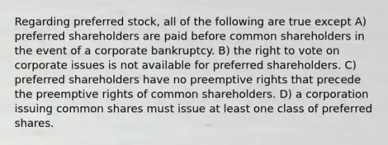 Regarding preferred stock, all of the following are true except A) preferred shareholders are paid before common shareholders in the event of a corporate bankruptcy. B) <a href='https://www.questionai.com/knowledge/kr9tEqZQot-the-right-to-vote' class='anchor-knowledge'>the right to vote</a> on corporate issues is not available for preferred shareholders. C) preferred shareholders have no preemptive rights that precede the preemptive rights of common shareholders. D) a corporation issuing common shares must issue at least one class of preferred shares.