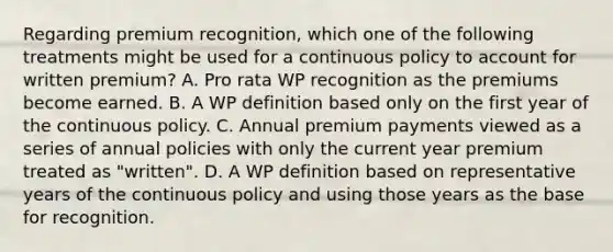 Regarding premium recognition, which one of the following treatments might be used for a continuous policy to account for written premium? A. Pro rata WP recognition as the premiums become earned. B. A WP definition based only on the first year of the continuous policy. C. Annual premium payments viewed as a series of annual policies with only the current year premium treated as "written". D. A WP definition based on representative years of the continuous policy and using those years as the base for recognition.