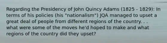 Regarding the Presidency of John Quincy Adams (1825 - 1829): In terms of his policies (his "nationalism") JQA managed to upset a great deal of people from different regions of the country. . . what were some of the moves he'd hoped to make and what regions of the country did they upset?