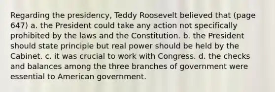 Regarding the presidency, Teddy Roosevelt believed that (page 647) a. the President could take any action not specifically prohibited by the laws and the Constitution. b. the President should state principle but real power should be held by the Cabinet. c. it was crucial to work with Congress. d. the checks and balances among the three branches of government were essential to American government.