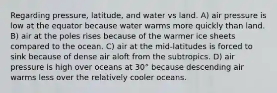 Regarding pressure, latitude, and water vs land. A) air pressure is low at the equator because water warms more quickly than land. B) air at the poles rises because of the warmer ice sheets compared to the ocean. C) air at the mid-latitudes is forced to sink because of dense air aloft from the subtropics. D) air pressure is high over oceans at 30° because descending air warms less over the relatively cooler oceans.