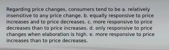 Regarding price changes, consumers tend to be a. relatively insensitive to any price change. b. equally responsive to price increases and to price decreases. c. more responsive to price decreases than to price increases. d. only responsive to price changes when elaboration is high. e. more responsive to price increases than to price decreases.