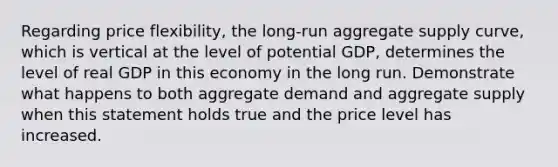 Regarding price flexibility, the long-run aggregate supply curve, which is vertical at the level of potential GDP, determines the level of real GDP in this economy in the long run. Demonstrate what happens to both aggregate demand and aggregate supply when this statement holds true and the price level has increased.