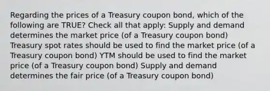 Regarding the prices of a Treasury coupon bond, which of the following are TRUE? Check all that apply: Supply and demand determines the market price (of a Treasury coupon bond) Treasury spot rates should be used to find the market price (of a Treasury coupon bond) YTM should be used to find the market price (of a Treasury coupon bond) Supply and demand determines the fair price (of a Treasury coupon bond)