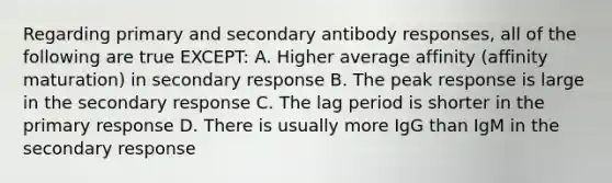 Regarding primary and secondary antibody responses, all of the following are true EXCEPT: A. Higher average affinity (affinity maturation) in secondary response B. The peak response is large in the secondary response C. The lag period is shorter in the primary response D. There is usually more IgG than IgM in the secondary response