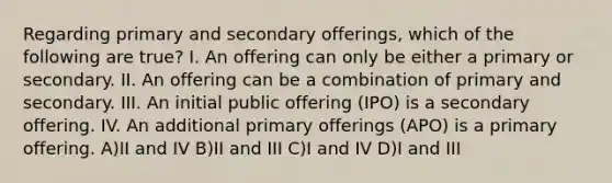 Regarding primary and secondary offerings, which of the following are true? I. An offering can only be either a primary or secondary. II. An offering can be a combination of primary and secondary. III. An initial public offering (IPO) is a secondary offering. IV. An additional primary offerings (APO) is a primary offering. A)II and IV B)II and III C)I and IV D)I and III