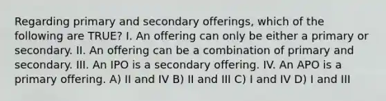 Regarding primary and secondary offerings, which of the following are TRUE? I. An offering can only be either a primary or secondary. II. An offering can be a combination of primary and secondary. III. An IPO is a secondary offering. IV. An APO is a primary offering. A) II and IV B) II and III C) I and IV D) I and III