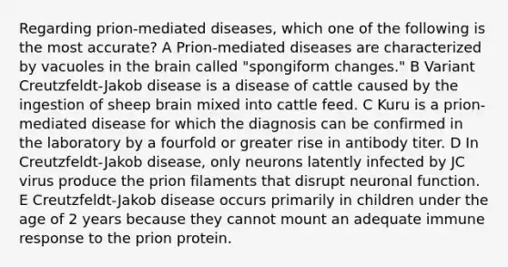 Regarding prion-mediated diseases, which one of the following is the most accurate? A Prion-mediated diseases are characterized by vacuoles in <a href='https://www.questionai.com/knowledge/kLMtJeqKp6-the-brain' class='anchor-knowledge'>the brain</a> called "spongiform changes." B Variant Creutzfeldt-Jakob disease is a disease of cattle caused by the ingestion of sheep brain mixed into cattle feed. C Kuru is a prion-mediated disease for which the diagnosis can be confirmed in the laboratory by a fourfold or greater rise in antibody titer. D In Creutzfeldt-Jakob disease, only neurons latently infected by JC virus produce the prion filaments that disrupt neuronal function. E Creutzfeldt-Jakob disease occurs primarily in children under the age of 2 years because they cannot mount an adequate immune response to the prion protein.