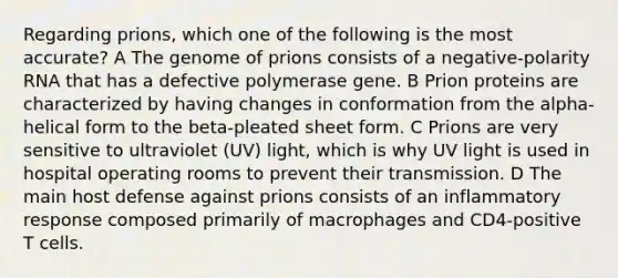 Regarding prions, which one of the following is the most accurate? A The genome of prions consists of a negative-polarity RNA that has a defective polymerase gene. B Prion proteins are characterized by having changes in conformation from the alpha-helical form to the beta-pleated sheet form. C Prions are very sensitive to ultraviolet (UV) light, which is why UV light is used in hospital operating rooms to prevent their transmission. D The main host defense against prions consists of an inflammatory response composed primarily of macrophages and CD4-positive T cells.