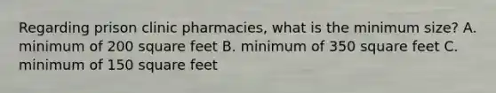 Regarding prison clinic pharmacies, what is the minimum size? A. minimum of 200 square feet B. minimum of 350 square feet C. minimum of 150 square feet