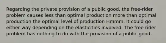 Regarding the private provision of a public good, the free-rider problem causes less than optimal production more than optimal production the optimal level of production Hmmm, it could go either way depending on the elasticities involved. The free rider problem has nothing to do with the provision of a public good.