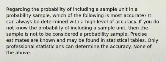 Regarding the probability of including a sample unit in a probability sample, which of the following is most accurate? It can always be determined with a high level of accuracy. If you do not know the probability of including a sample unit, then the sample is not to be considered a probability sample. Precise estimates are known and may be found in statistical tables. Only professional statisticians can determine the accuracy. None of the above.