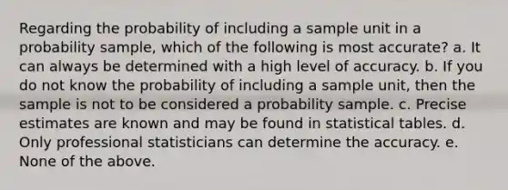 Regarding the probability of including a sample unit in a probability sample, which of the following is most accurate? a. It can always be determined with a high level of accuracy. b. If you do not know the probability of including a sample unit, then the sample is not to be considered a probability sample. c. Precise estimates are known and may be found in statistical tables. d. Only professional statisticians can determine the accuracy. e. None of the above.