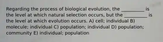 Regarding the process of biological evolution, the __________ is the level at which natural selection occurs, but the __________ is the level at which evolution occurs. A) cell; individual B) molecule; individual C) population; individual D) population; community E) individual; population