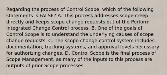 Regarding the process of Control Scope, which of the following statements is FALSE? A. This process addresses scope creep directly and keeps scope change requests out of the Perform Integrated Change Control process. B. One of the goals of Control Scope is to understand the underlying causes of scope change requests. C. The scope change control system includes documentation, tracking systems, and approval levels necessary for authorizing changes. D. Control Scope is the final process of Scope Management, as many of the inputs to this process are outputs of prior Scope processes.