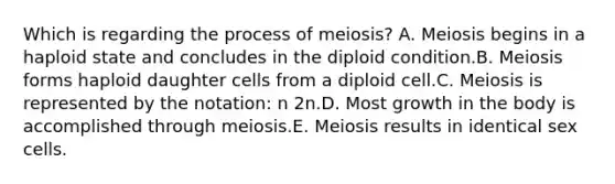 Which is regarding the process of meiosis? A. Meiosis begins in a haploid state and concludes in the diploid condition.B. Meiosis forms haploid daughter cells from a diploid cell.C. Meiosis is represented by the notation: n 2n.D. Most growth in the body is accomplished through meiosis.E. Meiosis results in identical sex cells.