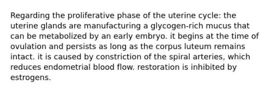 Regarding the proliferative phase of the uterine cycle: the uterine glands are manufacturing a glycogen-rich mucus that can be metabolized by an early embryo. it begins at the time of ovulation and persists as long as the corpus luteum remains intact. it is caused by constriction of the spiral arteries, which reduces endometrial blood flow. restoration is inhibited by estrogens.