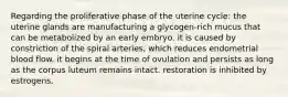 Regarding the proliferative phase of the uterine cycle: the uterine glands are manufacturing a glycogen-rich mucus that can be metabolized by an early embryo. it is caused by constriction of the spiral arteries, which reduces endometrial blood flow. it begins at the time of ovulation and persists as long as the corpus luteum remains intact. restoration is inhibited by estrogens.