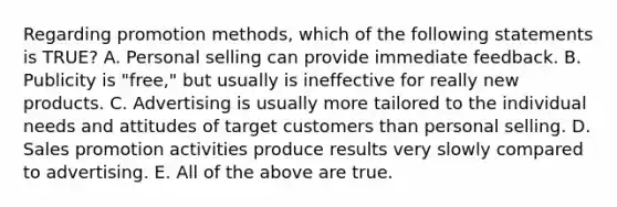 Regarding promotion methods, which of the following statements is TRUE? A. Personal selling can provide immediate feedback. B. Publicity is "free," but usually is ineffective for really new products. C. Advertising is usually more tailored to the individual needs and attitudes of target customers than personal selling. D. Sales promotion activities produce results very slowly compared to advertising. E. All of the above are true.