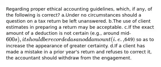 Regarding proper ethical accounting guidelines, which, if any, of the following is correct? a.Under no circumstances should a question on a tax return be left unanswered. b.The use of client estimates in preparing a return may be acceptable. c.If the exact amount of a deduction is not certain (e.g., around mid-600s), it should be recorded as an odd amount (i.e.,649) so as to increase the appearance of greater certainty. d.If a client has made a mistake in a prior year's return and refuses to correct it, the accountant should withdraw from the engagement.