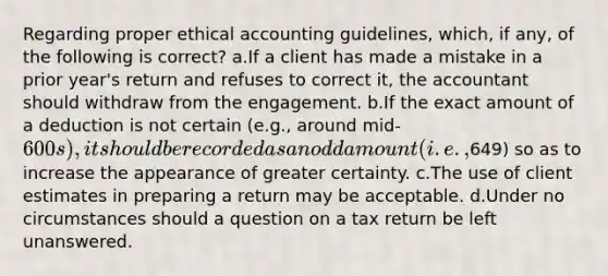 Regarding proper ethical accounting guidelines, which, if any, of the following is correct? a.If a client has made a mistake in a prior year's return and refuses to correct it, the accountant should withdraw from the engagement. b.If the exact amount of a deduction is not certain (e.g., around mid-600s), it should be recorded as an odd amount (i.e.,649) so as to increase the appearance of greater certainty. c.The use of client estimates in preparing a return may be acceptable. d.Under no circumstances should a question on a tax return be left unanswered.