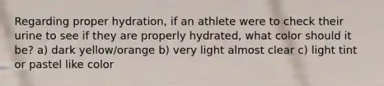 Regarding proper hydration, if an athlete were to check their urine to see if they are properly hydrated, what color should it be? a) dark yellow/orange b) very light almost clear c) light tint or pastel like color