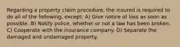 Regarding a property claim procedure, the insured is required to do all of the following, except: A) Give notice of loss as soon as possible. B) Notify police, whether or not a law has been broken. C) Cooperate with the insurance company. D) Separate the damaged and undamaged property.