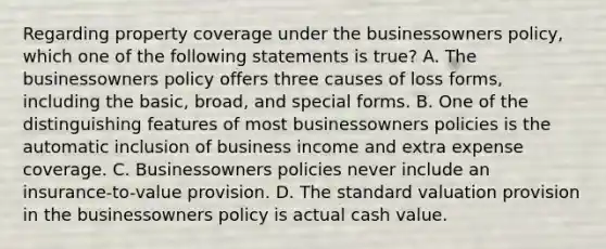 Regarding property coverage under the businessowners policy, which one of the following statements is true? A. The businessowners policy offers three causes of loss forms, including the basic, broad, and special forms. B. One of the distinguishing features of most businessowners policies is the automatic inclusion of business income and extra expense coverage. C. Businessowners policies never include an insurance-to-value provision. D. The standard valuation provision in the businessowners policy is actual cash value.