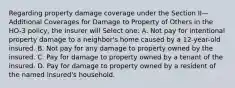 Regarding property damage coverage under the Section II—Additional Coverages for Damage to Property of Others in the HO-3 policy, the insurer will Select one: A. Not pay for intentional property damage to a neighbor's home caused by a 12-year-old insured. B. Not pay for any damage to property owned by the insured. C. Pay for damage to property owned by a tenant of the insured. D. Pay for damage to property owned by a resident of the named insured's household.